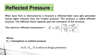 When wave front is obstructed by a structure a reflected blast wave gets generated
having higher pressure than the incident pressure. This pressure is called reflected
pressure. The reflection factor depends upon the orientation of the structure.
The maximum reflected overpressure =
Where,
Po = atmospheric or ambient pressure
As Pr > Pso , Pr is taken as design parameter.
 
