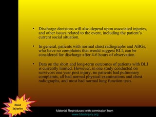 Discharge decisions will also depend upon associated injuries, and other issues related to the event, including the patient’s current social situation.  In general, patients with normal chest radiographs and ABGs, who have no complaints that would suggest BLI, can be considered for discharge after 4-6 hours of observation.  Data on the short and long-term outcomes of patients with BLI is currently limited. However, in one study conducted on survivors one year post injury, no patients had pulmonary complaints, all had normal physical examinations and chest radiographs, and most had normal lung function tests.  