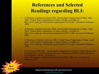 References and Selected Readings regarding BLI: 1) Patterns of global terrorism 2001. United States Department of State. May 2002. United States Department of State website. Available at: http://www.state.gov/documents/organization/10319.pdf. Accessed 4 February 2005.  2) Patterns of global terrorism 2002. United States Department of State. April 2003. United States Department of State website. Available at: http://www.state.gov/documents/organization/20177.pdf. Accessed 4 February 2005.  3) Patterns of Global Terrorism 2003. United States Department of State. April 2004. United States Department of State website. Available at: http://www.state.gov/documents/organization/31912.pdf. Accessed 4 February 2005.  4) Terrorism 2000/2001. United States Department of Justice, Federal Bureau of Investigation, Counterterrorism Division. Publication #0308. Federal Bureau of Investigation website. Available at: http://www.fbi.gov/publications/terror/terror2000_2001.htm. Accessed 4 February 2005.  