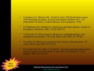 5) Gadson LO, Michael ML, Walsh N (eds). FBI Bomb Data Center: 1998 Bombing Incidents, General Information Bulletin 98-1. US Department of Justice, Federal Bureau of Investigation. 1998.  6) Wightman JM, Gladish SL. Explosions and blast injuries. Annals of Emergency Medicine. 2001; 37(6): 664-678.  7) Horrocks CL Blast Injuries: Biophysics, pathophysiology, and management principles. J R Army Med Corps 2001;147:28-40.  8) Cullis, IG. Blast waves and how they interact with structures. J R Army Med Corps 2001;147:16-26.  9) Langworthy MJ, Sabra J, Gould M. Terrorism and blast phenomena: lessons learned from the attack on the USS Cole (DDG67). Clinic Orthop. 2004; 422: 82-87.  