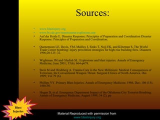 Sources: www.blastinjury.org www.bt.cdc.gov/masstrauma/explosions.asp Auf der Heide E. Disaster Response: Principles of Preparation and Coordination Disaster Response: Principles of Preparation and Coordination.  Quenemoen LE, Davis, YM, Malilay J, Sinks T, Noji EK, and Klitzman S. The World Trade Center bombing: injury prevention strategies for high-rise building fires. Disasters 1996;20:125–32. Wightman JM and Gladish SL. Explosions and blast injuries. Annals of Emergency Medicine; June 2001; 37(6): 664-p678.  Stein M and Hirshberg A. Trauma Care in the New Millinium: Medical Consequences of Terrorism, the Conventional Weapon Threat. Surgical Clinics of North America. Dec 1999; Vol 79 (6). Phillips YY. Primary Blast Injuries. Annals of Emergency Medicine; 1986, Dec; 106 (15); 1446-50. Hogan D, et al. Emergency Department Impact of the Oklahoma City Terrorist Bombing. Annals of Emergency Medicine; August 1999; 34 (2), pp 