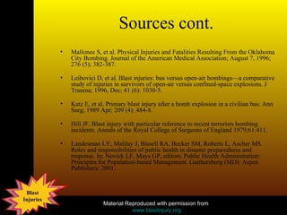 Sources cont. Mallonee S, et al. Physical Injuries and Fatalities Resulting From the Oklahoma City Bombing. Journal of the American Medical Association; August 7, 1996; 276 (5); 382-387. Leibovici D, et al. Blast injuries: bus versus open-air bombings—a comparative study of injuries in survivors of open-air versus confined-space explosions. J Trauma; 1996, Dec; 41 (6): 1030-5. Katz E, et al. Primary blast injury after a bomb explosion in a civilian bus. Ann Surg; 1989 Apr; 209 (4): 484-8. Hill JF. Blast injury with particular reference to recent terrorists bombing incidents. Annals of the Royal College of Surgeons of England 1979;61:411. Landesman LY, Malilay J, Bissell RA, Becker SM, Roberts L, Ascher MS. Roles and responsibilities of public health in disaster preparedness and response. In: Novick LF, Mays GP, editors. Public Health Administration: Principles for Population-based Management. Gaithersburg (MD): Aspen Publishers; 2001.  