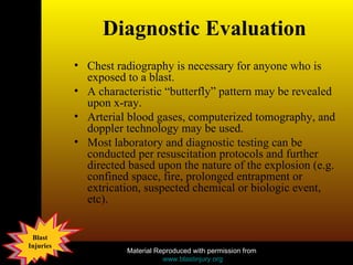 Diagnostic Evaluation Chest radiography is necessary for anyone who is exposed to a blast. A characteristic “butterfly” pattern may be revealed upon x-ray. Arterial blood gases, computerized tomography, and doppler technology may be used. Most laboratory and diagnostic testing can be conducted per resuscitation protocols and further directed based upon the nature of the explosion (e.g. confined space, fire, prolonged entrapment or extrication, suspected chemical or biologic event, etc).  