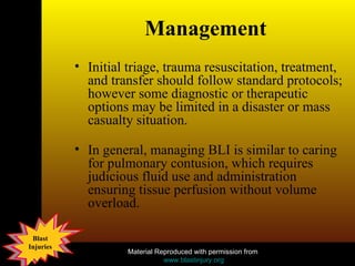 Management Initial triage, trauma resuscitation, treatment, and transfer should follow standard protocols; however some diagnostic or therapeutic options may be limited in a disaster or mass casualty situation.  In general, managing BLI is similar to caring for pulmonary contusion, which requires judicious fluid use and administration ensuring tissue perfusion without volume overload.  
