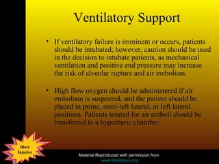 Ventilatory Support If ventilatory failure is imminent or occurs, patients should be intubated; however, caution should be used in the decision to intubate patients, as mechanical ventilation and positive end pressure may increase the risk of alveolar rupture and air embolism.  High flow oxygen should be administered if air embolism is suspected, and the patient should be placed in prone, semi-left lateral, or left lateral positions. Patients treated for air emboli should be transferred to a hyperbaric chamber. 