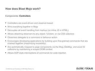 How does Blast Mojo work? Components:  Controllers Controllers are event-driven and observer-based Wire everything together in Mojo Decouples all event handling from markup (no inline JS in HTML) Allows attaching observers to any object, function, or via CSS selectors Observers delegate to a command or behavior action Encourages developing applications by building upon fine-grained commands that are chained together (maximizing reusability) Are automatically mapped to page components via the Mojo SiteMap, and avoid ID collisions by maintaining a scoped DOM context Allows AOP-style interceptions of commands for code injection 