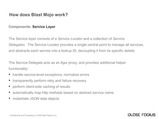 How does Blast Mojo work? Components:  Service Layer The Service layer consists of a  Service Locator  and a collection of  Service Delegates.  The Service Locator provides a single central point to manage all services, and abstracts each service into a lookup ID, decoupling it from its specific details The Service Delegate acts as an Ajax proxy, and provides additional helper functionality: handle service-level exceptions, normalize errors transparently perform retry and failure recovery perform client-side caching of results automatically map http methods based on abstract service name instantiate JSON data objects 