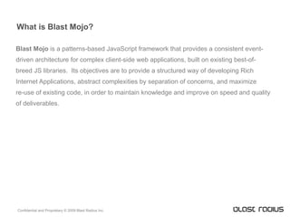 What is Blast Mojo? Blast Mojo  is a patterns-based JavaScript framework that provides a consistent event- driven architecture for complex client-side web applications, built on existing best-of- breed JS libraries.  Its objectives are to provide a structured way of developing Rich Internet Applications, abstract complexities by separation of concerns, and maximize re-use of existing code, in order to maintain knowledge and improve on speed and quality of deliverables. 