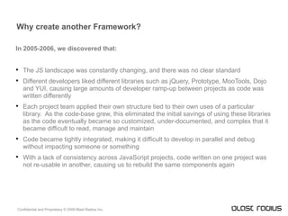 Why create another Framework? In 2005-2006, we discovered that: The JS landscape was constantly changing, and there was no clear standard Different developers liked different libraries such as jQuery, Prototype, MooTools, Dojo and YUI, causing large amounts of developer ramp-up between projects as code was written differently Each project team applied their own structure tied to their own uses of a particular library.  As the code-base grew, this eliminated the initial savings of using these libraries as the code eventually became so customized, under-documented, and complex that it became difficult to read, manage and maintain Code became tightly integrated, making it difficult to develop in parallel and debug without impacting someone or something With a lack of consistency across JavaScript projects, code written on one project was not re-usable in another, causing us to rebuild the same components again 