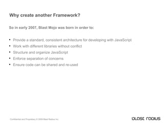 Why create another Framework? So in early 2007, Blast Mojo was born in order to: Provide a standard, consistent architecture for developing with JavaScript Work with different libraries without conflict Structure and organize JavaScript Enforce separation of concerns Ensure code can be shared and re-used 