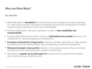 Why use Blast Mojo? Key Benefits Blast Mojo offers a  foundation  that other libraries and developers can take advantage of. It was built to provide a consistent architectural structure for development of small to massive projects allowing for code reuse and flexibility Enforces organization and clean separation of code to  ease readability and maintainability Includes Mojo StdLib library which consists of  well-tested and reusable  behaviors and components for rapid prototyping and development Increases productivity of large teams   working in parallel, particularly on Agile projects, by dividing work into implementation silos and allowing incremental development Reduces developer ramp-up time   starting on new projects because they are already accustomed to the coding structures, patterns and practices Development  speeds up as times goes   on  compared to the opposite that happens when code becomes too tightly bound 