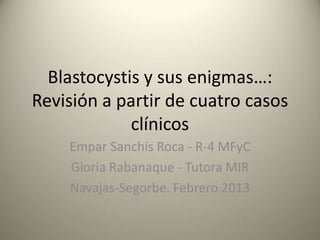 Blastocystis y sus enigmas…:
Revisión a partir de cuatro casos
             clínicos
    Empar Sanchis Roca - R-4 MFyC
    Gloria Rabanaque - Tutora MIR
    Navajas-Segorbe. Febrero 2013
 