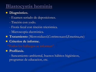 Diagnóstico.   - Examen seriado de deposiciones. - Tinción con yodo. - Frotis fecal con tinción tricrómica. - Microscopía electrónica. Tratamiento  (Metronidazol,Cotrimoxazol,Emetina,etc) Criterios de informe. “ Todos los hallazgos se informan”. Profilaxis. - Saneamiento ambiental, buenos hábitos higiénicos, programas de educacion, etc. Blastocystis hominis 