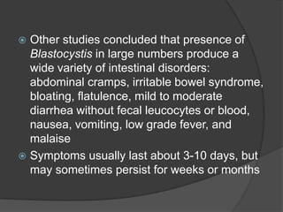  Other studies concluded that presence of
  Blastocystis in large numbers produce a
  wide variety of intestinal disorders:
  abdominal cramps, irritable bowel syndrome,
  bloating, flatulence, mild to moderate
  diarrhea without fecal leucocytes or blood,
  nausea, vomiting, low grade fever, and
  malaise
 Symptoms usually last about 3-10 days, but
  may sometimes persist for weeks or months
 