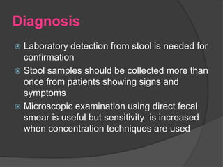 Diagnosis
 Laboratory detection from stool is needed for
  confirmation
 Stool samples should be collected more than
  once from patients showing signs and
  symptoms
 Microscopic examination using direct fecal
  smear is useful but sensitivity is increased
  when concentration techniques are used
 