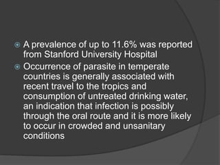  A prevalence of up to 11.6% was reported
  from Stanford University Hospital
 Occurrence of parasite in temperate
  countries is generally associated with
  recent travel to the tropics and
  consumption of untreated drinking water,
  an indication that infection is possibly
  through the oral route and it is more likely
  to occur in crowded and unsanitary
  conditions
 