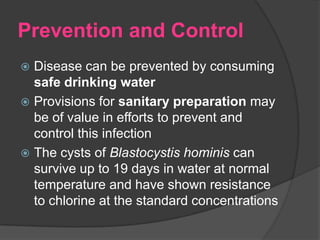 Prevention and Control
 Disease can be prevented by consuming
  safe drinking water
 Provisions for sanitary preparation may
  be of value in efforts to prevent and
  control this infection
 The cysts of Blastocystis hominis can
  survive up to 19 days in water at normal
  temperature and have shown resistance
  to chlorine at the standard concentrations
 