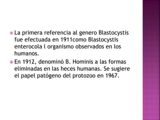  La primera referencia al genero Blastocystis
fue efectuada en 1911como Blastocystis
enterocola l organismo observados en los
humanos.
 En 1912, denominó B. Hominis a las formas
eliminadas en las heces humanas. Se sugiere
el papel patógeno del protozoo en 1967.
 