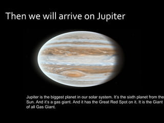 Then we will arrive on Jupiter




     Jupiter is the biggest planet in our solar system. It’s the sixth planet from the
     Sun. And it’s a gas giant. And it has the Great Red Spot on it. It is the Giant
     of all Gas Giant.
 