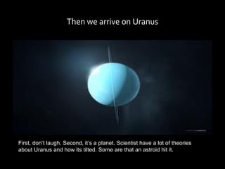 Then we arrive on Uranus




First, don’t laugh. Second, it’s a planet. Scientist have a lot of theories
about Uranus and how its tilted. Some are that an astroid hit it.
 
