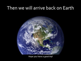 Then we will arrive back on Earth




          Hope you have a good trip!
 
