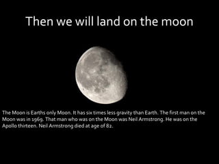 Then we will land on the moon




The Moon is Earths only Moon. It has six times less gravity than Earth. The first man on the
Moon was in 1969. That man who was on the Moon was Neil Armstrong. He was on the
Apollo thirteen. Neil Armstrong died at age of 82.
 