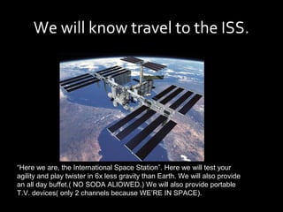We will know travel to the ISS.




“Here we are, the International Space Station”. Here we will test your
agility and play twister in 6x less gravity than Earth. We will also provide
an all day buffet.( NO SODA ALlOWED.) We will also provide portable
T.V. devices( only 2 channels because WE’RE IN SPACE).
 