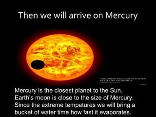 Then we will arrive on Mercury




Mercury is the closest planet to the Sun.
Earth’s moon is close to the size of Mercury.
Since the extreme tempetures we will bring a
bucket of water time how fast it evaporates.
 