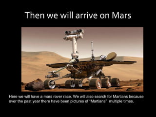 Then we will arrive on Mars




Here we will have a mars rover race. We will also search for Martians because
over the past year there have been pictures of “Martians” multiple times.
 