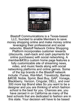 Blastoff Communications is a Texas-based
    LLC, founded to enable Members to save
money shopping online and make money online
      leveraging their professional and social
   networks. Blastoff Network Online Shopping
     Platform incorporates customer rewards
  (discounts, cash-back and cash payments for
   online purchases) with social networking. A
 member&#39;s custom home page features a
    fully customizable site of streaming news,
     video, and music feeds along with social
 networking platforms and online games. Some
     of the top brands in the Blastoff network
 include: iTunes, Wal-Mart, Travelocity, Barnes
&#038; Noble, Sprint, Best Buy, GAP, Vonage,
 Blackberry, Verizon, Cingular, DELL, and over
 300 more top Brand sites So you want to be a
 designer and you are thinking of which fashion
   school is the best for you. Chances are, you
   have zeroed in on California as many of the
best schools that are dedicated to fashion are in
 this state. Your decision will have to be based
 