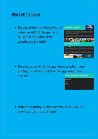 Blast off handout
 Do you think the two styles of
video would fit the genre of
music? If not what style
would you go with?
 Do you agree with the age demographic I am
aiming for? If you don’t what age would you
aim at?
 What marketing technique would you use to
promote this music video?
 