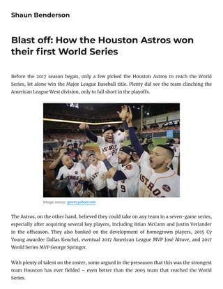 Shaun Benderson
Blast off: How the Houston Astros won
their rst World Series
Before the 2017 season began, only a few picked the Houston Astros to reach the World
Series, let alone win the Major League Baseball title. Plenty did see the team clinching the
American League West division, only to fall short in the playo s.
Image source: sports.yahoo.com
The Astros, on the other hand, believed they could take on any team in a seven-game series,
especially after acquiring several key players, including Brian McCann and Justin Verlander
in the o season. They also banked on the development of homegrown players, 2015 Cy
Young awardee Dallas Keuchel, eventual 2017 American League MVP José Altuve, and 2017
World Series MVP George Springer.
With plenty of talent on the roster, some argued in the preseason that this was the strongest
team Houston has ever elded – even better than the 2005 team that reached the World
Series.
 