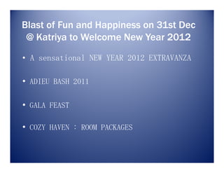 Blast of Fun and Happiness on 31st Dec
 @ Katriya to Welcome New Year 2012
• A sensational NEW YEAR 2012 EXTRAVANZA

• ADIEU BASH 2011

• GALA FEAST

• COZY HAVEN : ROOM PACKAGES
 