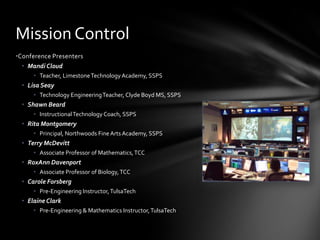 •Conference Presenters
• Mandi Cloud
• Teacher, LimestoneTechnology Academy, SSPS
• Lisa Seay
• Technology EngineeringTeacher, Clyde Boyd MS, SSPS
• Shawn Beard
• InstructionalTechnology Coach, SSPS
• Rita Montgomery
• Principal, Northwoods FineArts Academy, SSPS
• Terry McDevitt
• Associate Professor of Mathematics,TCC
• RoxAnn Davenport
• Associate Professor of Biology,TCC
• Carole Forsberg
• Pre-Engineering Instructor,TulsaTech
• Elaine Clark
• Pre-Engineering & Mathematics Instructor,TulsaTech
Mission Control
 