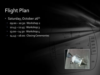 • Saturday, October 26th
• 09:00 – 10:30: Workshop 2
• 10:45 – 11:45: Workshop 3
• 13:00 – 14:30: Workshop 4
• 14:45 – 16:00: ClosingCeremonies
Flight Plan
 