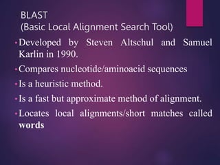 BLAST
(Basic Local Alignment Search Tool)
• Developed by Steven Altschul and Samuel
Karlin in 1990.
• Compares nucleotide/aminoacid sequences
• Is a heuristic method.
• Is a fast but approximate method of alignment.
• Locates local alignments/short matches called
words
 
