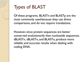 Types of BLAST
Of these programs, BLASTn and BLASTp are the
most commonly used because they use direct
comparisons, and do not require translations.
However, since protein sequences are better
conserved evolutionarily than nucleotide sequences,
tBLASTn, tBLASTx, and BLASTx, produce more
reliable and accurate results when dealing with
coding DNA.
 