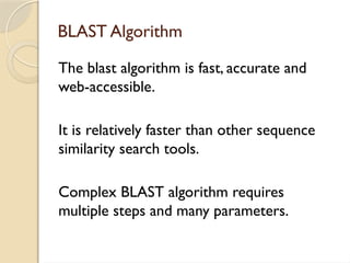 BLAST Algorithm
The blast algorithm is fast, accurate and
web-accessible.
It is relatively faster than other sequence
similarity search tools.
Complex BLAST algorithm requires
multiple steps and many parameters.
 