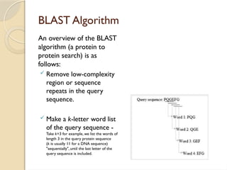BLAST Algorithm
An overview of the BLAST
algorithm (a protein to
protein search) is as
follows:
 Remove low-complexity
region or sequence
repeats in the query
sequence.
 Make a k-letter word list
of the query sequence -
Take k=3 for example, we list the words of
length 3 in the query protein sequence
(k is usually 11 for a DNA sequence)
"sequentially", until the last letter of the
query sequence is included.
 