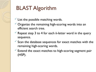 BLAST Algorithm
 List the possible matching words.
 Organize the remaining high-scoring words into an
efficient search tree.
 Repeat step 3 to 4 for each k-letter word in the query
sequence.
 Scan the database sequences for exact matches with the
remaining high-scoring words.
 Extend the exact matches to high-scoring segment pair
(HSP).
 