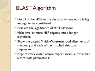 BLAST Algorithm
 List all of the HSPs in the database whose score is high
enough to be considered.
 Evaluate the significance of the HSP score.
 Make two or more HSP regions into a longer
alignment.
 Show the gapped Smith-Waterman local alignments of
the query and each of the matched database
sequences.
 Report every match whose expect score is lower than
a threshold parameter E.
 