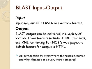 BLAST Input-Output
Input
Input sequences in FASTA or Genbank format.
Output
BLAST output can be delivered in a variety of
formats.These formats include HTML, plain text,
and XML formatting. For NCBI's web-page, the
default format for output is HTML.
 An introduction that tells where the search occurred
and what database and query were compared
 