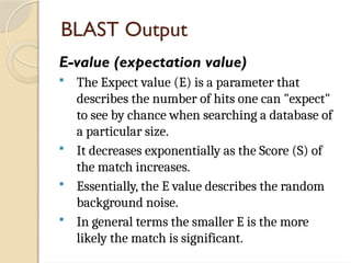 BLAST Output
E-value (expectation value)
 The Expect value (E) is a parameter that
describes the number of hits one can "expect"
to see by chance when searching a database of
a particular size.
 It decreases exponentially as the Score (S) of
the match increases.
 Essentially, the E value describes the random
background noise.
 In general terms the smaller E is the more
likely the match is significant.
 