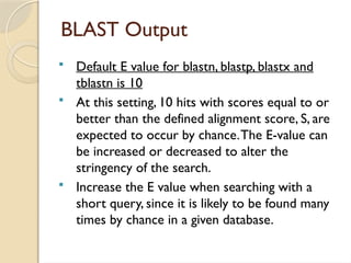 BLAST Output
 Default E value for blastn, blastp, blastx and
tblastn is 10
 At this setting, 10 hits with scores equal to or
better than the defined alignment score, S, are
expected to occur by chance.The E-value can
be increased or decreased to alter the
stringency of the search.
 Increase the E value when searching with a
short query, since it is likely to be found many
times by chance in a given database.
 