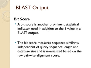 BLAST Output
Bit Score
 A bit score is another prominent statistical
indicator used in addition to the E value in a
BLAST output.
 The bit score measures sequence similarity
independent of query sequence length and
database size and is normalized based on the
raw pairwise alignment score.
 