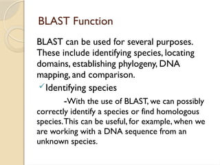 BLAST Function
BLAST can be used for several purposes.
These include identifying species, locating
domains, establishing phylogeny, DNA
mapping, and comparison.
Identifying species
-With the use of BLAST, we can possibly
correctly identify a species or find homologous
species.This can be useful, for example, when we
are working with a DNA sequence from an
unknown species.
 