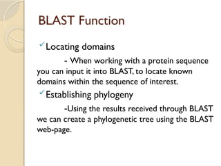 BLAST Function
Locating domains
- When working with a protein sequence
you can input it into BLAST, to locate known
domains within the sequence of interest.
Establishing phylogeny
-Using the results received through BLAST
we can create a phylogenetic tree using the BLAST
web-page.
 