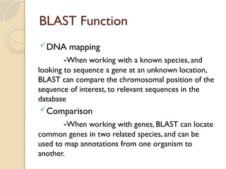 BLAST Function
DNA mapping
-When working with a known species, and
looking to sequence a gene at an unknown location,
BLAST can compare the chromosomal position of the
sequence of interest, to relevant sequences in the
database
Comparison
-When working with genes, BLAST can locate
common genes in two related species, and can be
used to map annotations from one organism to
another.
 