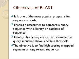 Objectives of BLAST
 It is one of the most popular programs for
sequence analysis.
 Enables a researcher to compare a query
sequence with a library or database of
sequence.
 Identify library sequences that resemble the
query sequence above a certain threshold.
The objective is to find high scoring ungapped
segments among related sequences.
 