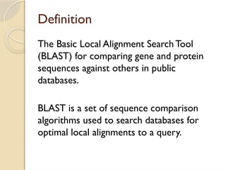 Definition
The Basic Local Alignment Search Tool
(BLAST) for comparing gene and protein
sequences against others in public
databases.
BLAST is a set of sequence comparison
algorithms used to search databases for
optimal local alignments to a query.
 